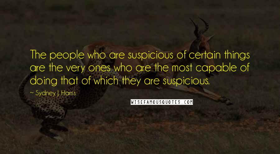 Sydney J. Harris Quotes: The people who are suspicious of certain things are the very ones who are the most capable of doing that of which they are suspicious.