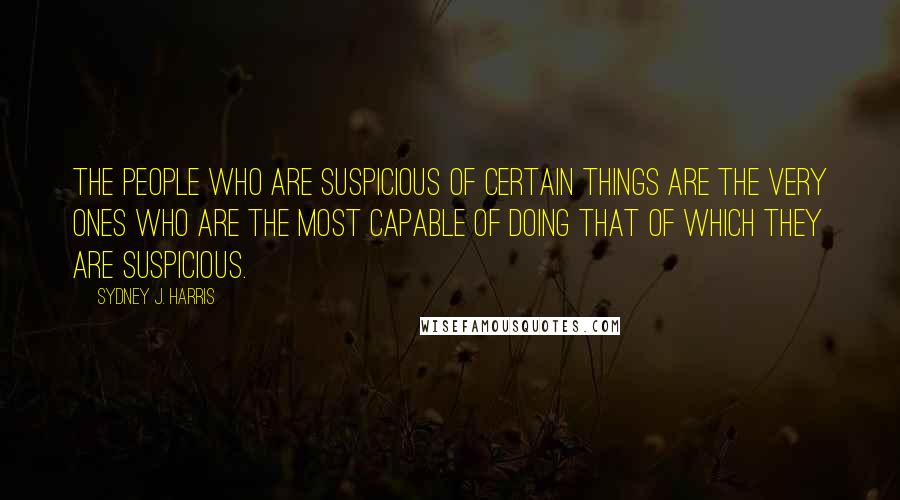 Sydney J. Harris Quotes: The people who are suspicious of certain things are the very ones who are the most capable of doing that of which they are suspicious.