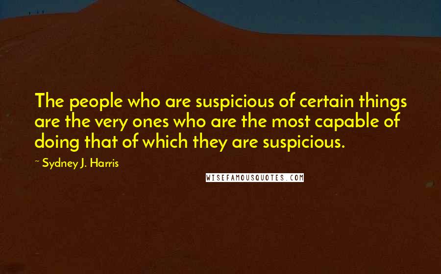 Sydney J. Harris Quotes: The people who are suspicious of certain things are the very ones who are the most capable of doing that of which they are suspicious.