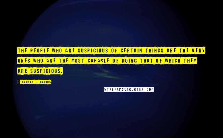 Sydney J. Harris Quotes: The people who are suspicious of certain things are the very ones who are the most capable of doing that of which they are suspicious.