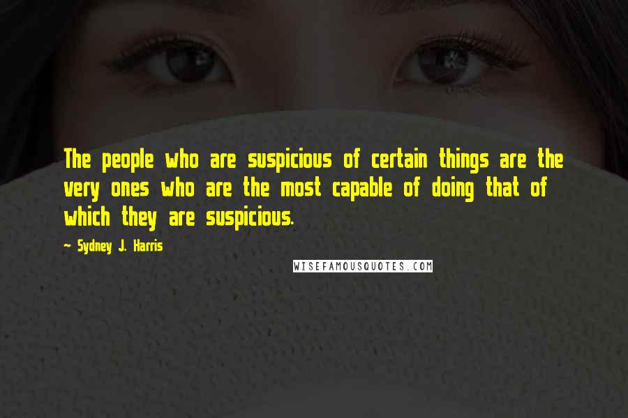 Sydney J. Harris Quotes: The people who are suspicious of certain things are the very ones who are the most capable of doing that of which they are suspicious.