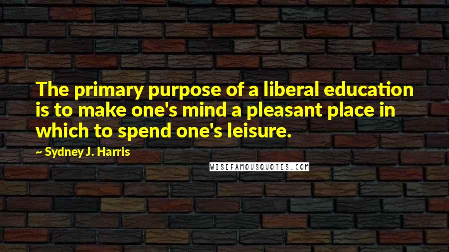 Sydney J. Harris Quotes: The primary purpose of a liberal education is to make one's mind a pleasant place in which to spend one's leisure.