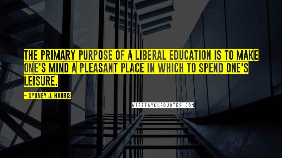 Sydney J. Harris Quotes: The primary purpose of a liberal education is to make one's mind a pleasant place in which to spend one's leisure.