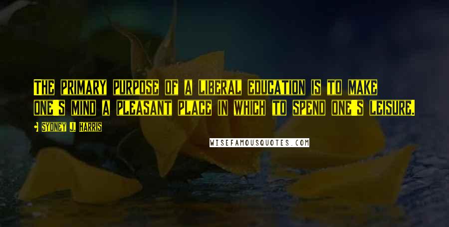 Sydney J. Harris Quotes: The primary purpose of a liberal education is to make one's mind a pleasant place in which to spend one's leisure.