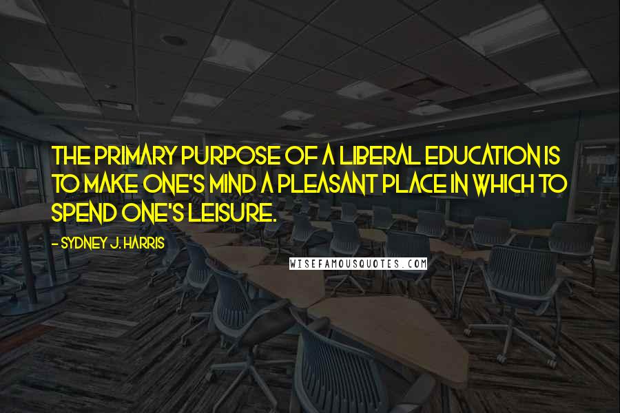 Sydney J. Harris Quotes: The primary purpose of a liberal education is to make one's mind a pleasant place in which to spend one's leisure.