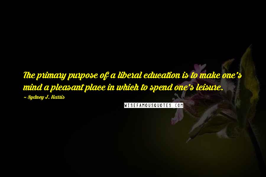 Sydney J. Harris Quotes: The primary purpose of a liberal education is to make one's mind a pleasant place in which to spend one's leisure.