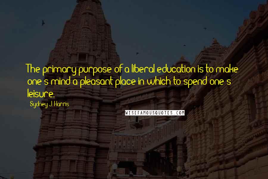 Sydney J. Harris Quotes: The primary purpose of a liberal education is to make one's mind a pleasant place in which to spend one's leisure.