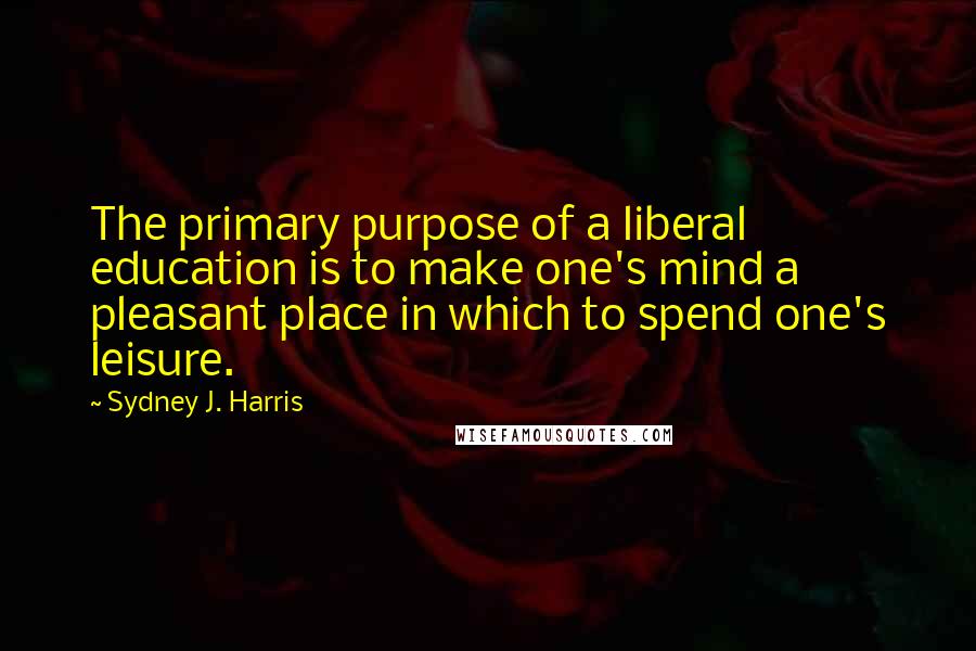 Sydney J. Harris Quotes: The primary purpose of a liberal education is to make one's mind a pleasant place in which to spend one's leisure.