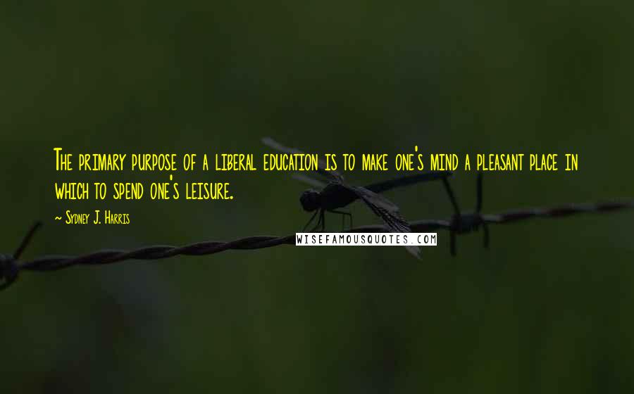 Sydney J. Harris Quotes: The primary purpose of a liberal education is to make one's mind a pleasant place in which to spend one's leisure.