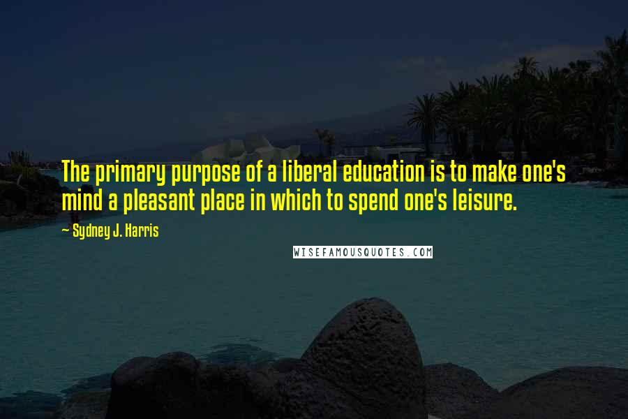 Sydney J. Harris Quotes: The primary purpose of a liberal education is to make one's mind a pleasant place in which to spend one's leisure.