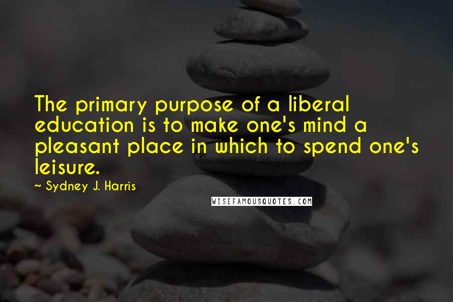 Sydney J. Harris Quotes: The primary purpose of a liberal education is to make one's mind a pleasant place in which to spend one's leisure.