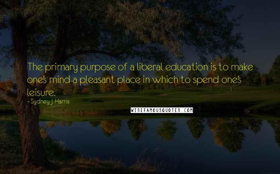 Sydney J. Harris Quotes: The primary purpose of a liberal education is to make one's mind a pleasant place in which to spend one's leisure.