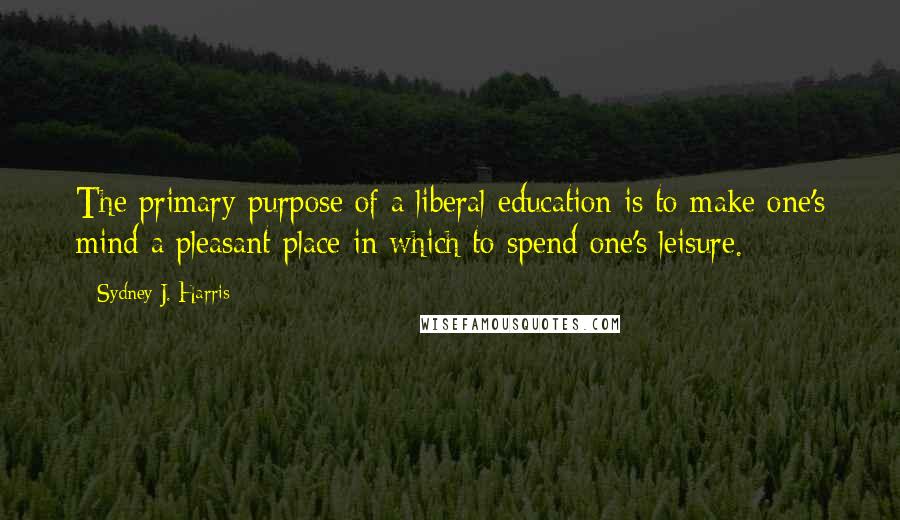 Sydney J. Harris Quotes: The primary purpose of a liberal education is to make one's mind a pleasant place in which to spend one's leisure.