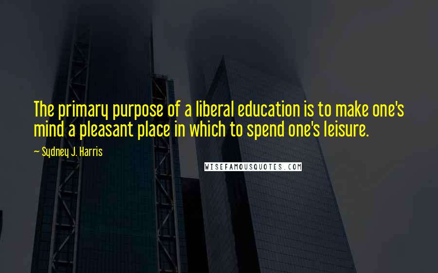 Sydney J. Harris Quotes: The primary purpose of a liberal education is to make one's mind a pleasant place in which to spend one's leisure.