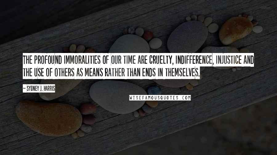 Sydney J. Harris Quotes: The profound immoralities of our time are cruelty, indifference, injustice and the use of others as means rather than ends in themselves.