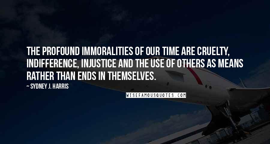 Sydney J. Harris Quotes: The profound immoralities of our time are cruelty, indifference, injustice and the use of others as means rather than ends in themselves.