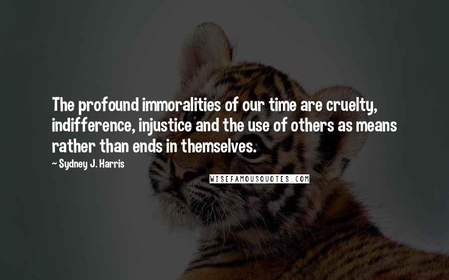 Sydney J. Harris Quotes: The profound immoralities of our time are cruelty, indifference, injustice and the use of others as means rather than ends in themselves.