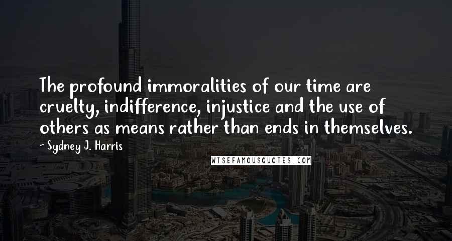 Sydney J. Harris Quotes: The profound immoralities of our time are cruelty, indifference, injustice and the use of others as means rather than ends in themselves.