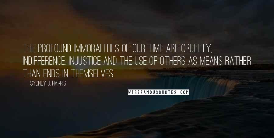 Sydney J. Harris Quotes: The profound immoralities of our time are cruelty, indifference, injustice and the use of others as means rather than ends in themselves.