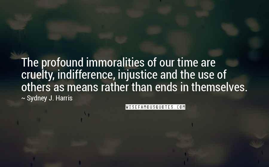 Sydney J. Harris Quotes: The profound immoralities of our time are cruelty, indifference, injustice and the use of others as means rather than ends in themselves.