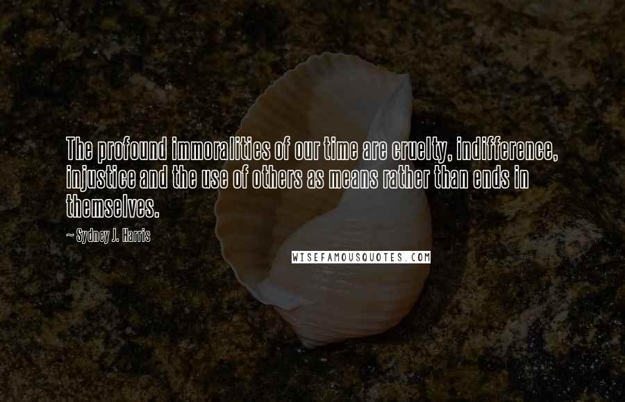 Sydney J. Harris Quotes: The profound immoralities of our time are cruelty, indifference, injustice and the use of others as means rather than ends in themselves.