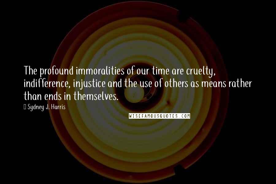 Sydney J. Harris Quotes: The profound immoralities of our time are cruelty, indifference, injustice and the use of others as means rather than ends in themselves.