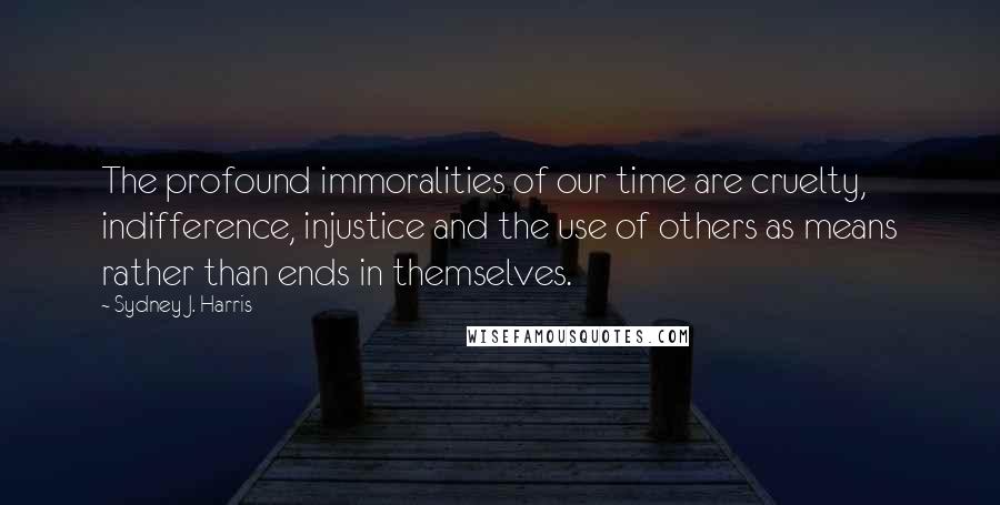 Sydney J. Harris Quotes: The profound immoralities of our time are cruelty, indifference, injustice and the use of others as means rather than ends in themselves.