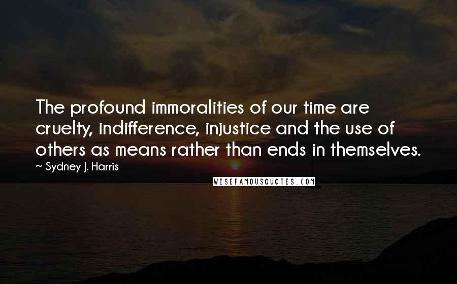 Sydney J. Harris Quotes: The profound immoralities of our time are cruelty, indifference, injustice and the use of others as means rather than ends in themselves.