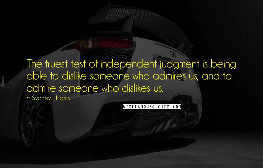 Sydney J. Harris Quotes: The truest test of independent judgment is being able to dislike someone who admires us, and to admire someone who dislikes us.