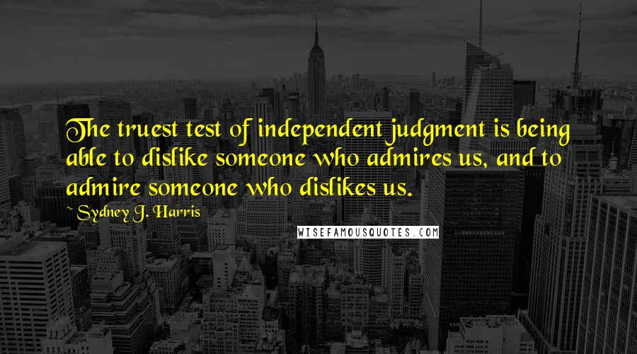 Sydney J. Harris Quotes: The truest test of independent judgment is being able to dislike someone who admires us, and to admire someone who dislikes us.