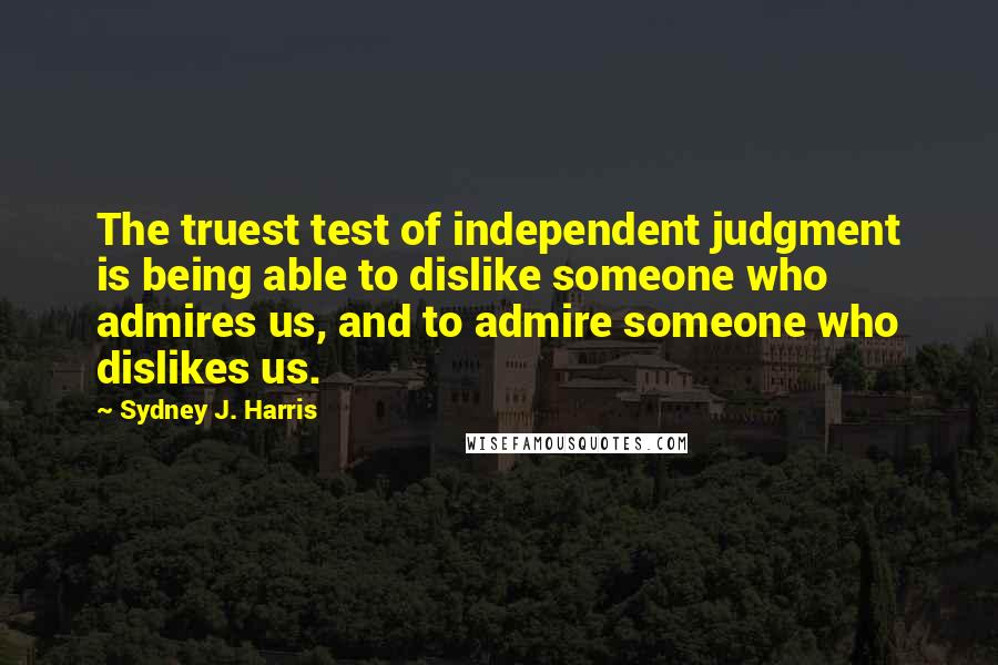 Sydney J. Harris Quotes: The truest test of independent judgment is being able to dislike someone who admires us, and to admire someone who dislikes us.