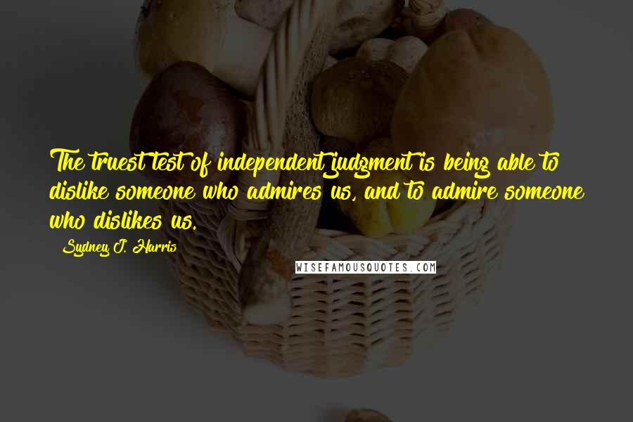 Sydney J. Harris Quotes: The truest test of independent judgment is being able to dislike someone who admires us, and to admire someone who dislikes us.