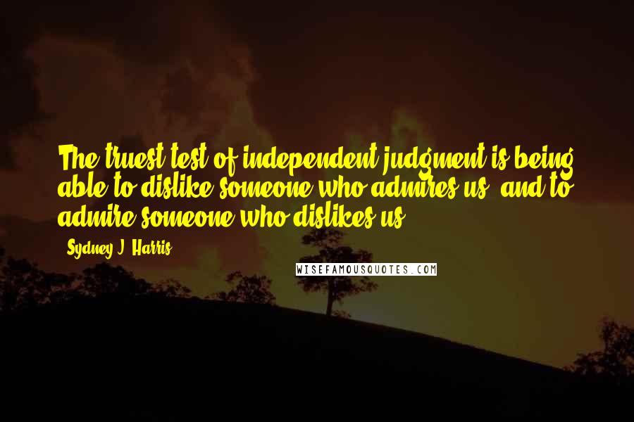 Sydney J. Harris Quotes: The truest test of independent judgment is being able to dislike someone who admires us, and to admire someone who dislikes us.