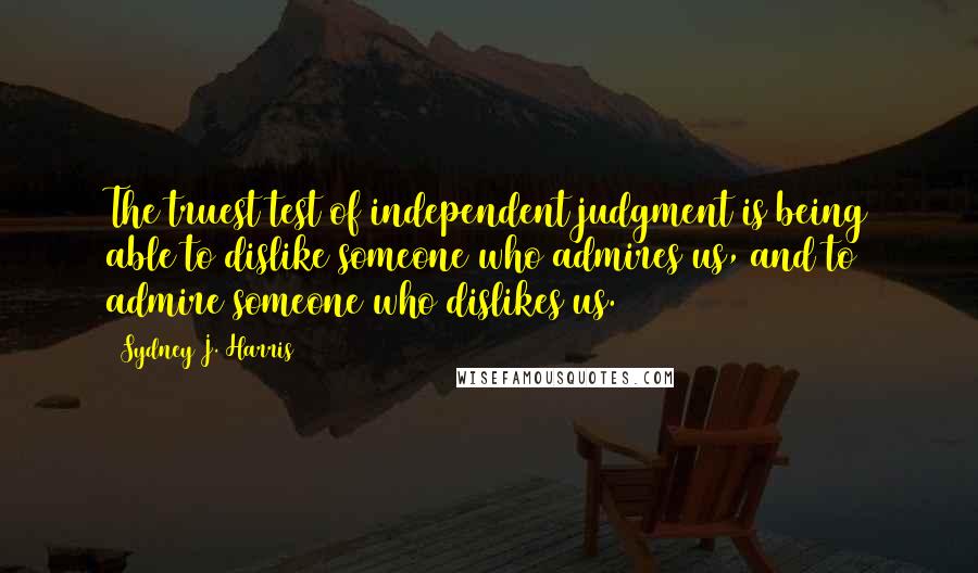 Sydney J. Harris Quotes: The truest test of independent judgment is being able to dislike someone who admires us, and to admire someone who dislikes us.
