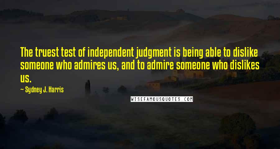 Sydney J. Harris Quotes: The truest test of independent judgment is being able to dislike someone who admires us, and to admire someone who dislikes us.