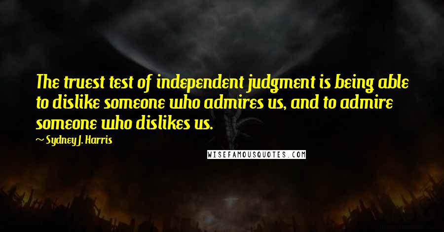 Sydney J. Harris Quotes: The truest test of independent judgment is being able to dislike someone who admires us, and to admire someone who dislikes us.