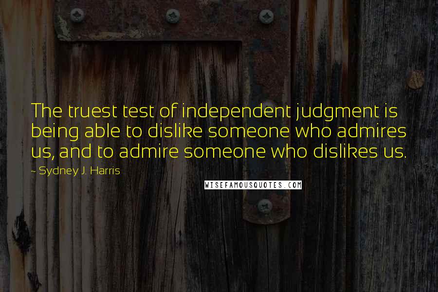 Sydney J. Harris Quotes: The truest test of independent judgment is being able to dislike someone who admires us, and to admire someone who dislikes us.