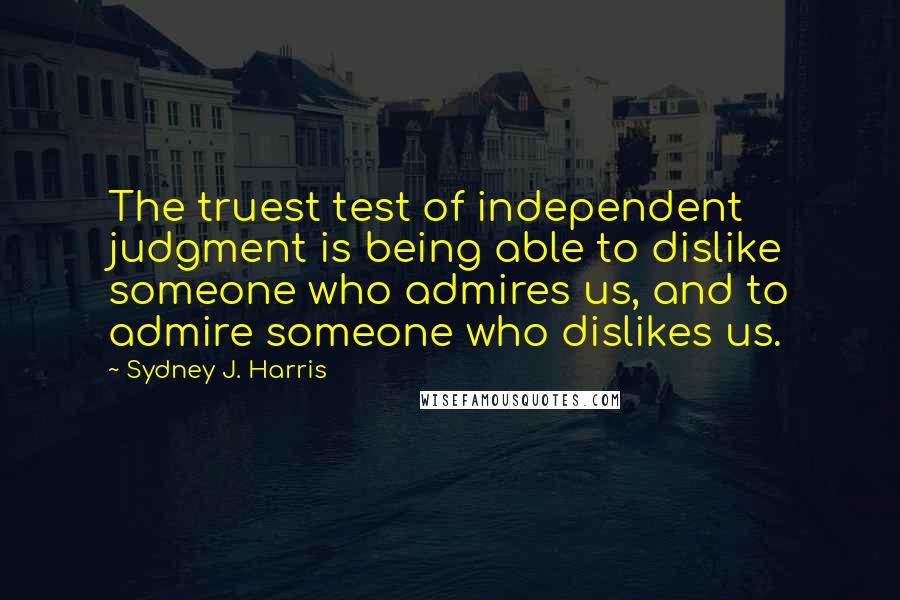 Sydney J. Harris Quotes: The truest test of independent judgment is being able to dislike someone who admires us, and to admire someone who dislikes us.