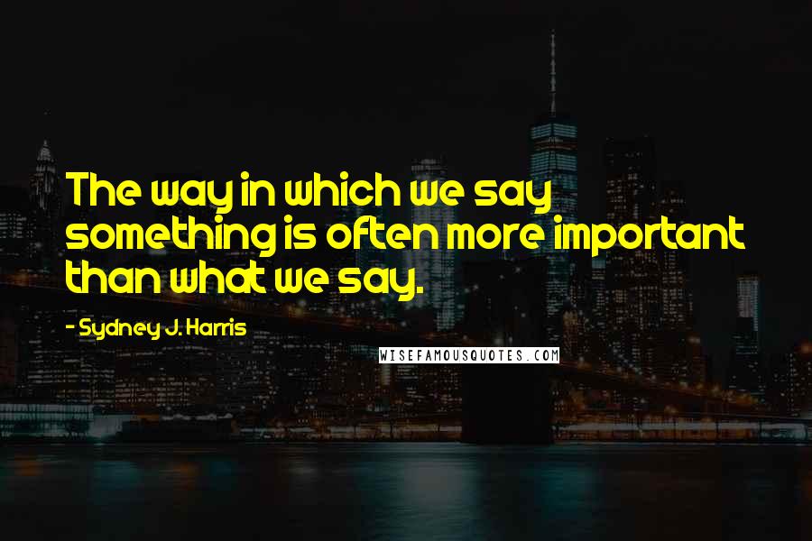 Sydney J. Harris Quotes: The way in which we say something is often more important than what we say.