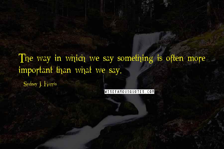 Sydney J. Harris Quotes: The way in which we say something is often more important than what we say.