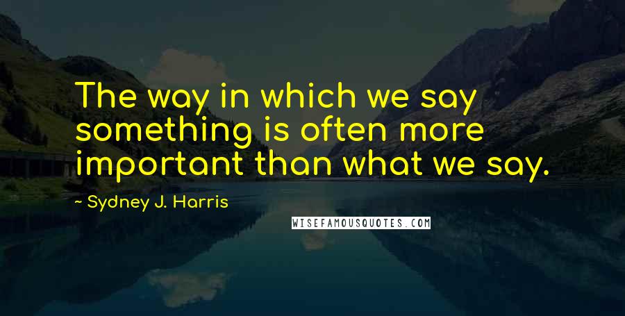 Sydney J. Harris Quotes: The way in which we say something is often more important than what we say.