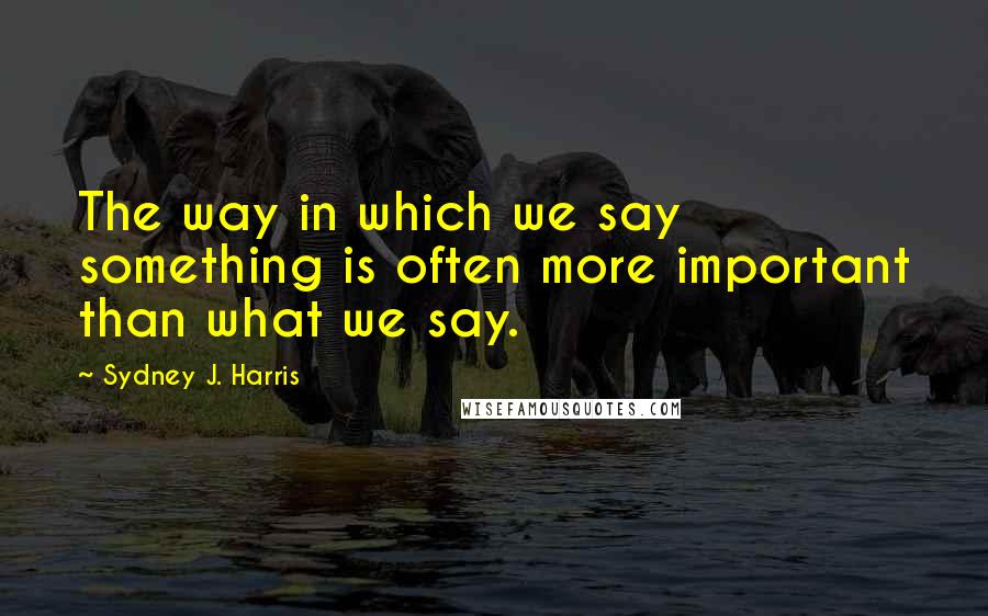 Sydney J. Harris Quotes: The way in which we say something is often more important than what we say.