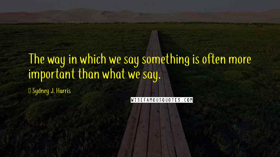 Sydney J. Harris Quotes: The way in which we say something is often more important than what we say.