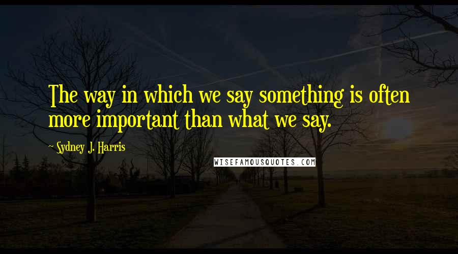 Sydney J. Harris Quotes: The way in which we say something is often more important than what we say.