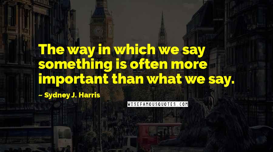 Sydney J. Harris Quotes: The way in which we say something is often more important than what we say.