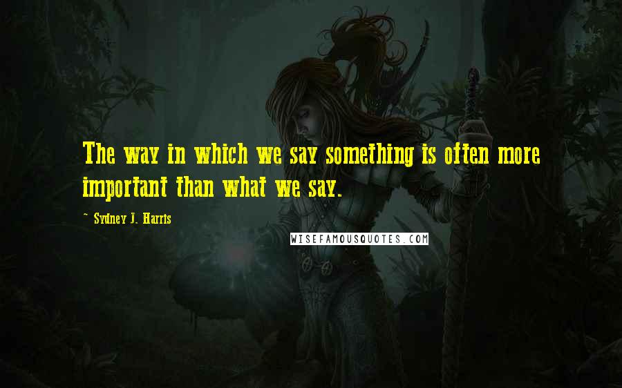 Sydney J. Harris Quotes: The way in which we say something is often more important than what we say.