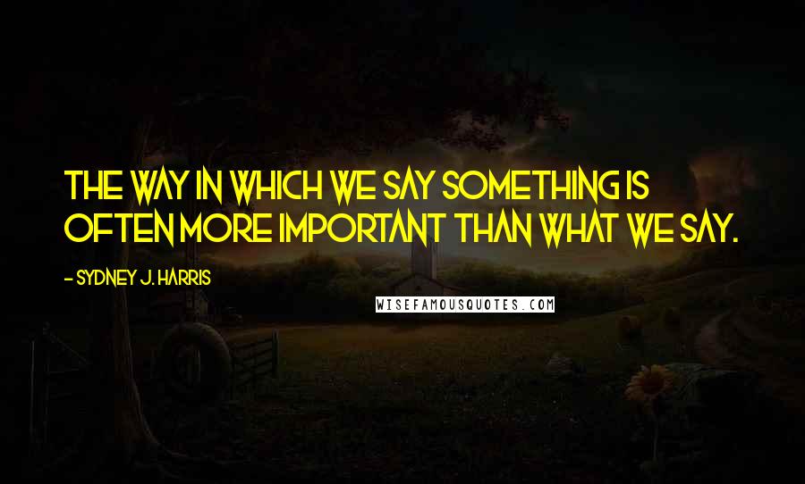 Sydney J. Harris Quotes: The way in which we say something is often more important than what we say.