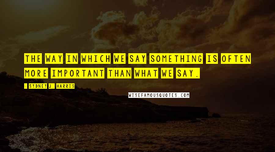 Sydney J. Harris Quotes: The way in which we say something is often more important than what we say.