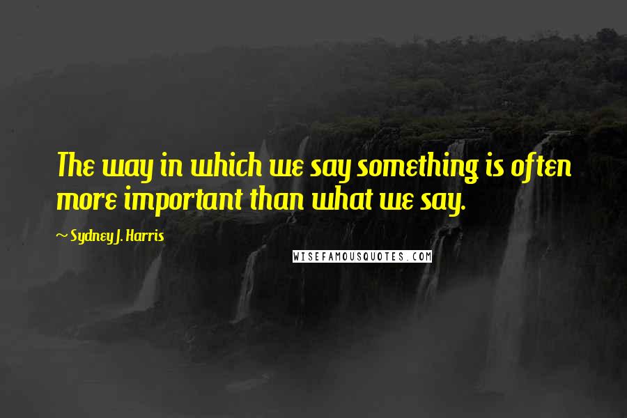 Sydney J. Harris Quotes: The way in which we say something is often more important than what we say.