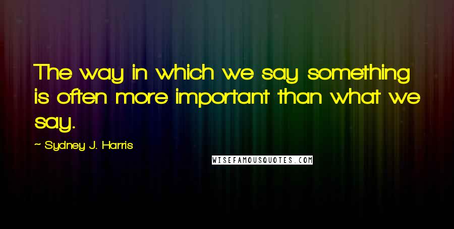 Sydney J. Harris Quotes: The way in which we say something is often more important than what we say.